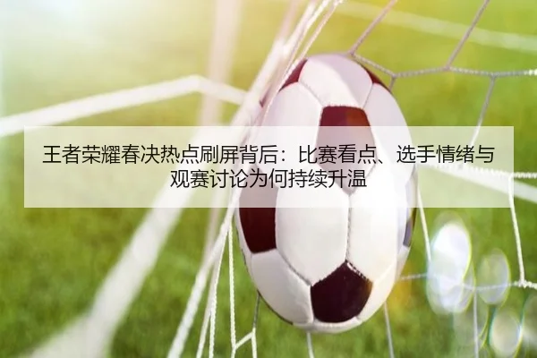 王者荣耀春决热点刷屏背后：比赛看点、选手情绪与观赛讨论为何持续升温 - Zhihu